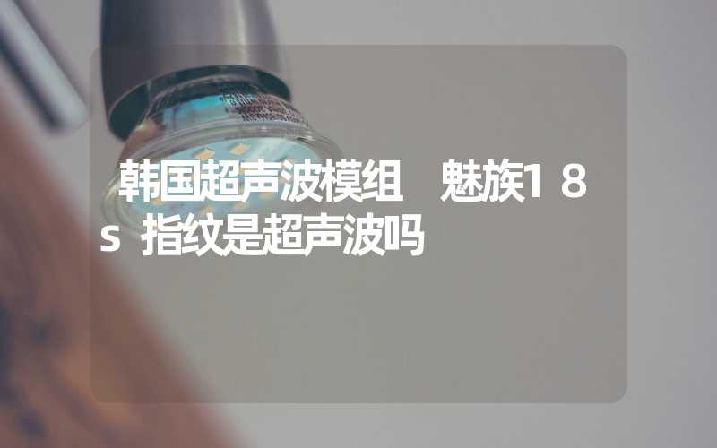 韩国超声波模组 魅族18s指纹是超声波吗